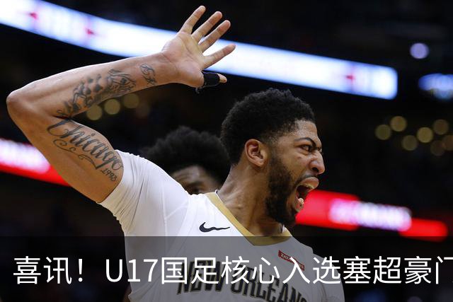 喜讯！U17国足核心入选塞超豪门U19季前集训24人名单，值得期待